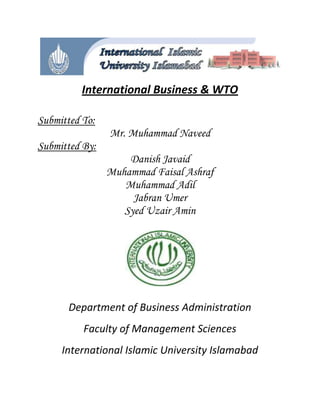 International Business & WTO<br />                                                              <br />Submitted To:<br />Mr. Muhammad Naveed<br />Submitted By:<br />Danish Javaid<br />Muhammad Faisal Ashraf<br />Muhammad Adil<br />Jabran Umer<br />Syed Uzair Amin<br />                        <br />Department of Business Administration<br />Faculty of Management Sciences<br />International Islamic University Islamabad<br />Dedication<br />Dedicated to our parents and to our beloved teacher Mr. Muhammad Naveed without whom<br />We would be unable to write even a single word.<br />He made us to think and think positively while observing the things in daily routine….<br />May Allah bless him and may he live long…<br />Before the world goes dullI need just one more favorIdeas start dancing in your mindLike as if the world will dieI give you this for some helpYou take and use it wellBut there’s just one problemYou broke the promise you just couldn’t keepYou told those terrible thingsBehind my furious faceI know I can’t be mad foreverI think to myselfHe is a lying nitwitBut I know deep down he did it to help me, after allI am like a sick dog nowI haven’t eaten in daysNow I know it’s time to talkSay I’m sorry and thanksYou did what I wantedEven if it hurt meIt sure beats what could have happenedIf I got more stupidNow I’m in treatment And I can’t thank you moreI’m feeling a whole lot happierAnd it’s all because of you!(Thank You Teacher)<br />ACKNOWLEDGEMENT<br />All the efforts are put a name and given recognition under the head and patents of our beloved institute. This project has widespread scope to give us experience of managing our self and others in organization. We stipulate our thanks to those who render their help in data collection synchronized with guidance to put it to an end of better words.<br />We are deeply indebted to our supervisor, Sir Muhammad Naveed whose help, stimulating suggestions and encouragement helped us in all the time of data collection and writing of this project.<br />Table of Contents<br />Pakistan Food Industry<br />,[object Object]