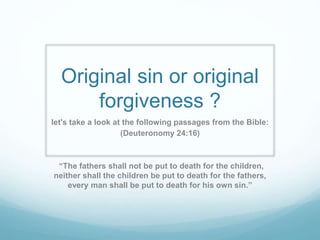 Original sin or original
forgiveness ?
let's take a look at the following passages from the Bible:
(Deuteronomy 24:16)
“The fathers shall not be put to death for the children,
neither shall the children be put to death for the fathers,
every man shall be put to death for his own sin.”
 