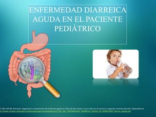 ENFERMEDAD DIARREICA
AGUDA EN EL PACIENTE
PEDIÁTRICO
PC SSA-156-08: Atención, diagnóstico y tratamiento de la diarrea aguda en niños de dos meses a cinco años en el primero y segundo nivel de atención. Disponible en:
tp://www.cenetec.salud.gob.mx/descargas/gpc/CatalogoMaestro/156_GPC_ENFERMEDAD_DIARREICA_AGUDA_EN_NINOS/GRR_Diarrea_Aguda.pdf
 