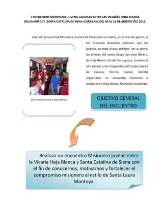 I ENCUENTRO MISIONERO, JUVENIL LAURISTA ENTRE LAS VICARÍAS HOJA BLANCA
(GUANARITO) Y SANTA CATALINA DE SIENA (CARACAS), DEL 09 AL 16 DE AGOSTO DEL 2013.
Este año la Juventud Misionera Laurista de Venezuela no realizó, en el mes de agosto, la
tan esperada Asamblea Nacional, que los
jóvenes, de todo el país anhelan. Por su parte,
los jóvenes del nuevo Grupo San José Obrero,
de Hoja Blanca, Estado Portuguesa, fundado el
año pasado y los integrantes del Grupo Juvenil
de Caracas, Distrito Capital, JULDIM
organizaron un encuentro misionero a
realizarse en Hoja Blanca, Municipio Guanarito.
De Caracas, rumbo a Hoja Blanca OBJETIVO GENERAL
DEL ENCUENTRO
Realizar un encuentro Misionero juvenil entre
la Vicaria Hoja Blanca y Santa Catalina de Siena con
el fin de conocernos, motivarnos y fortalecer el
compromiso misionero al estilo de Santa Laura
Montoya.
 