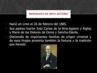 BIOGRAFÍA DE RIVA AGÜERO


• Nació en Lima el 26 de febrero del 1885.
• Sus padres fueron José Carlos de la Riva-Agüero y Riglos
  y María de los Dolores de Osma y Sancho-Dávila.
• Descendía de importantes familias de origen virreinal y
  de esos linajes provenía también la fortuna y la tradición
  que heredó.
 
