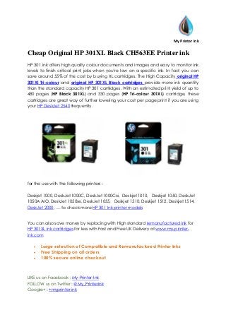 My Printer Ink
Cheap Original HP 301XL Black CH563EE Printer ink
HP 301 ink offers high quality colour documents and images and easy to monitor ink
levels to finish critical print jobs when you’re low on a specific ink. In fact you can
save around 55% of the cost by buying XL cartridges. The High Capacity original HP
301Xl Tri-colour and original HP 301XL Black cartridges provide more ink quantity
than the standard capacity HP 301 cartridges. With an estimated print yield of up to
480 pages (HP Black 301XL) and 330 pages (HP Tri-colour 301XL) cartridge, these
cartridges are great way of further lowering your cost per page print if you are using
your HP DeskJet 2540 frequently.
for the use with the following printers :
Deskjet 1000, DeskJet 1000C, DeskJet 1000Cxi, Deskjet 1010, Deskjet 1050, DeskJet
1050A AIO, DeskJet 1050se, DeskJet 1055, Deskjet 1510, Deskjet 1512, Deskjet 1514,
DeskJet 2000, .... to check more HP 301 Ink printer models
You can also save money by replacing with High standard remanufactured ink for
HP 301XL ink cartridges for less with Fast and Free UK Delivery at www.my-printer-
ink.com
 Large selection of Compatible and Remanufactured Printer Inks
 Free Shipping on all orders
 100% secure online checkout
LIKE us on Facebook : My-Printer-Ink
FOLLOW us on Twitter : @My_PrinterInk
Google+ : +myprinter ink
 