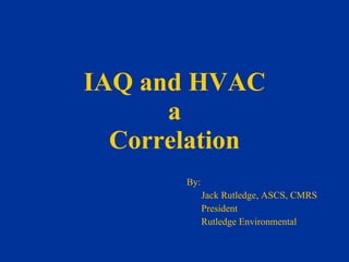 IAQ and HVAC a Correlation By: Jack Rutledge, ASCS, CMRS President Rutledge Environmental 