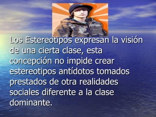 Los Estereotipos expresan la visión de una cierta clase, esta concepción no impide crear estereotipos antídotos tomados prestados de otra realidades sociales diferente a la clase dominante. 