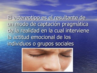 El estereotipo es el resultante de un modo de captación pragmática de la realidad en la cual interviene la actitud emocional de los individuos o grupos sociales 