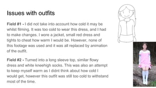 Issues with outfits
Field #1 - I did not take into account how cold it may be
whilst filming. It was too cold to wear this dress, and I had
to make changes. I wore a jacket, small red dress and
tights to cheat how warm I would be. However, none of
this footage was used and it was all replaced by animation
of the outfit.
Field #2 - Turned into a long sleeve top, similar flowy
dress and white kneehigh socks. This was also an attempt
to keep myself warm as I didnt think about how cold I
would get, however this outfit was still too cold to withstand
most of the time.
 