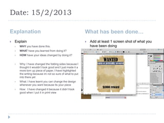 Date: 15/2/2013

Explanation                                                  What has been done…
   Explain                                                     Add at least 1 screen shot of what you
       WHY you have done this.                                  have been doing
       WHAT have you learned from doing it?
       HOW have your ideas changed by doing it?


       Why: I have changed the folding sides because I
        thought it wouldn’t look good and I just made it a
        more torn up piece of paper, I have highlighted
        the writing because im not so sure of what to put
        into there yet
       What: I have learnt you can change the design
        whenever you want because its your piece
       How: I have changed it because it didn’t look
        good when I put it in print view
 