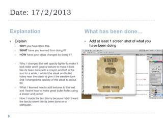 Date: 17/2/2013

Explanation                                                  What has been done…
   Explain                                                     Add at least 1 screen shot of what you
       WHY you have done this.                                  have been doing
       WHAT have you learned from doing it?
       HOW have your ideas changed by doing it?


       Why: I changed the text opacity lighter to make it
        look older and I gave a texture to make it look
        like its been done with a crayon and left in the
        sun for a while, I added the steak and bullet
        holes near the steak to give it the western look
        and I changed the opacity of the steak to about
        60
       What: I learned how to add textures to the text
        and I learnt how to make great bullet holes using
        a eraser and pencil
       How: I made the text blurry because I didn’t want
        the text to seem like its been done on a
        computer.
 