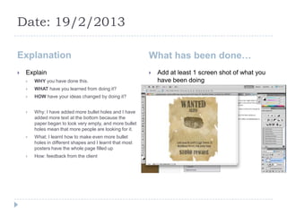 Date: 19/2/2013

Explanation                                                What has been done…
   Explain                                                   Add at least 1 screen shot of what you
       WHY you have done this.                                have been doing
       WHAT have you learned from doing it?
       HOW have your ideas changed by doing it?


       Why: I have added more bullet holes and I have
        added more text at the bottom because the
        paper began to look very empty, and more bullet
        holes mean that more people are looking for it.
       What: I learnt how to make even more bullet
        holes in different shapes and I learnt that most
        posters have the whole page filled up
       How: feedback from the client
 