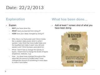Date: 22/2/2013

Explanation                                                   What has been done…
   Explain                                                      Add at least 1 screen shot of what you
       WHY you have done this.                                   have been doing
       WHAT have you learned from doing it?
       HOW have your ideas changed by doing it?


       Why: this is my final poster and I think it looks
        like a western style poster which is what I
        wanted, I also think that more bullet holes and
        the liquefied text make it seem very old and
        western and I think the tears were good too
       What: I learnt how to change the opacity of
        layers, I learnt how to change the levels of layers
        (brightness, textures, e.g)
       How: my ideas have changed throughout the
        steps like the amount of bullet holes I have
        changed the amount of something in most steps
        to make it look better.
 