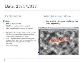 Date: 25/1/2013

        Explanation                                        What has been done…
   Explain                                                   Add at least 1 screen shot of what you
       WHY you have done this.                                have been doing
       WHAT have you learned from doing it?
       HOW have your ideas changed by doing it?


       Why: I have changed the title to a angle to make
        it more noticeable rather than having a normal
        horizontal title like every other poster
       What: I have learned that it is more noticeable
        because I have talked with various people to see
        if the horizontal or diagonal title is more
        noticeable
       How: asking people
 