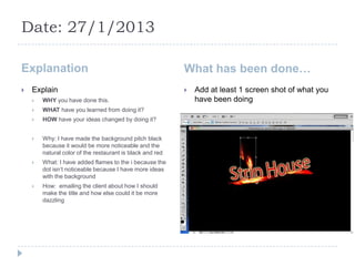 Date: 27/1/2013

Explanation                                                What has been done…
   Explain                                                   Add at least 1 screen shot of what you
       WHY you have done this.                                have been doing
       WHAT have you learned from doing it?
       HOW have your ideas changed by doing it?


       Why: I have made the background pitch black
        because it would be more noticeable and the
        natural color of the restaurant is black and red
       What: I have added flames to the i because the
        dot isn’t noticeable because I have more ideas
        with the background
       How: emailing the client about how I should
        make the title and how else could it be more
        dazzling
 