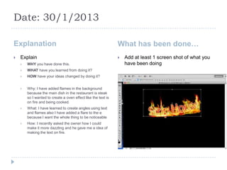 Date: 30/1/2013

Explanation                                                    What has been done…
   Explain                                                       Add at least 1 screen shot of what you
       WHY you have done this.                                    have been doing
       WHAT have you learned from doing it?
       HOW have your ideas changed by doing it?


       Why: I have added flames in the background
        because the main dish in the restaurant is steak
        so I wanted to create a oven effect like the text is
        on fire and being cooked.
       What: I have learned to create angles using text
        and flames also I have added a flare to the e
        because I want the whole thing to be noticeable
       How: I recently asked the owner how I could
        make it more dazzling and he gave me a idea of
        making the text on fire.
 