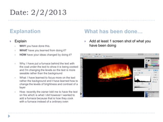 Date: 2/2/2013

Explanation                                                  What has been done…
   Explain                                                     Add at least 1 screen shot of what you
       WHY you have done this.                                  have been doing
       WHAT have you learned from doing it?
       HOW have your ideas changed by doing it?


       Why: I have put a furnace behind the text with
        the coal under the text to show it is being cooked
        and I'm changing the levels so the text is more
        seeable rather than the background
       What: I have learned to focus more on the text
        rather the background and I have learned how to
        change the levels of brightness and contrast of a
        layer
       How: recently the owner told me to have the text
        on fire which is what I did however I wanted to
        add a furnace because that is how they cook
        with a furnace instead of a ordinary oven
 