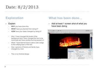 Date: 8/2/2013

Explanation                                              What has been done…
   Explain                                                 Add at least 1 screen shot of what you
       WHY you have done this.                              have been doing
       WHAT have you learned from doing it?
       HOW have your ideas changed by doing it?


       Why: I have changed the levels of the
        background and I have changed the text to be
        more bold and have another burning sense to it
       What: I have learned how to add a color dodge
        to the outlying layer of the text
       How: opinions of friends and family have
        changed my mind


       This is my finished design
 