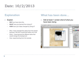 Date: 10/2/2013

Explanation                                                   What has been done…
   Explain                                                      Add at least 1 screen shot of what you
       WHY you have done this.                                   have been doing
       WHAT have you learned from doing it?
       HOW have your ideas changed by doing it?


       Why: I have changed the radius from the tutorial
        because I felt that it would look better and it did
       What: I have learned the different ratios that
        would change the background
       How: experimenting from the tutorials
 
