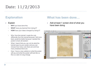 Date: 11/2/2013

Explanation                                                 What has been done…
   Explain                                                    Add at least 1 screen shot of what you
       WHY you have done this.                                 have been doing
       WHAT have you learned from doing it?
       HOW have your ideas changed by doing it?


       Why: from the tutorial I made the cuts
        differently from the tutorial because I felt more
        tears would be better because I wanted this
        poster to look old western
       What: I learnt that you can not do what the
        tutorial says its your poster and you can
        choose how many cuts there are and how
        many shadows there are
       How: I have a new outlook on what the poster
        will say and what the poster will look like so
        this is a start of a big change
 