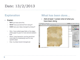 Date: 13/2/2013

Explanation                                              What has been done…
                                                            Add at least 1 screen shot of what you
   Explain                                                  have been doing
       WHY you have done this.
       WHAT have you learned from doing it?
       HOW have your ideas changed by doing it?


       Why: I have added page folds on the edges
        of the paper to give it a more old and western
        look
       What: I have learned to use the pencil tool
        more often for shadowing's and for very
        specific detail
       How: my ideas havent changed yet
 