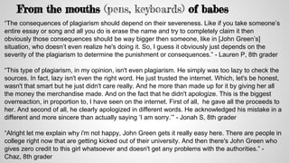 From the mouths (pens, keyboards) of babes
“The consequences of plagiarism should depend on their severeness. Like if you take someone’s
entire essay or song and all you do is erase the name and try to completely claim it then
obviously those consequences should be way bigger then someone, like in [John Green’s]
situation, who doesn’t even realize he's doing it. So, I guess it obviously just depends on the
severity of the plagiarism to determine the punishment or consequences.” - Lauren P, 8th grader
“This type of plagiarism, in my opinion, isn't even plagiarism. He simply was too lazy to check the
sources. In fact, lazy isn't even the right word. He just trusted the internet. Which, let's be honest,
wasn't that smart but he just didn't care really. And he more than made up for it by giving her all
the money the merchandise made. And on the fact that he didn't apologize. This is the biggest
overreaction, in proportion to, I have seen on the internet. First of all, he gave all the proceeds to
her. And second of all, he clearly apologized in different words. He acknowledged his mistake in a
different and more sincere than actually saying ‘I am sorry.’” - Jonah S, 8th grader
“Alright let me explain why i'm not happy, John Green gets it really easy here. There are people in
college right now that are getting kicked out of their university. And then there's John Green who
gives zero credit to this girl whatsoever and doesn't get any problems with the authorities.” -
Chaz, 8th grader
 