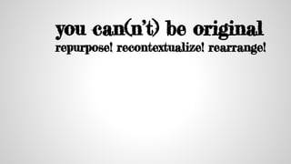 you can(n’t) be original
repurpose! recontextualize! rearrange!
 