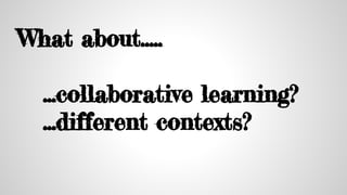What about…..
...collaborative learning?
...different contexts?
 