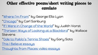 Other effective poems/short writing pieces to
emulate
“Where I’m From” by George Ella Lyon
“Chicago” by Carl Sanburg
“If I Were in Charge of the World” by Judith Viorst
“Thirteen Ways of Looking at a Blackbird” by Wallace
Stevens
“Ode to Pablo’s Tennis Shoes” by Gary Soto
This I Believe essays
Thoughts from Places video essays
 