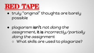 RED TAPE
● truly “original” thoughts are barely
possible
● plagiarism isn’t not doing the
assignment, it is incorrectly/partially
doing the assignment
○ What skills are used to plagiarize?
 