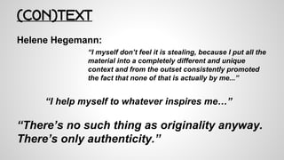 (CON)TEXT
Helene Hegemann:
“I myself don’t feel it is stealing, because I put all the
material into a completely different and unique
context and from the outset consistently promoted
the fact that none of that is actually by me...”
“I help myself to whatever inspires me…”
“There’s no such thing as originality anyway.
There’s only authenticity.”
 