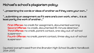 Michael’s school’s plagiarism policy:
“...presenting the words or ideas of another as if they were your own…”
“...submitting an assignment as if it were one’s own work, when… it is at
least partly the work of another…”
First Offense: no credit for assignment, documented warning
Second Offense: no credit, documented 45-minute detention
Third Offense: no credit, parent contact, one-day out-of-school
suspension
Fourth Offense: no credit, parent contact, three-day out-of-school
suspension
(quoted/paraphrased from the Brandon High School Student Handbook
2014-2015)
 