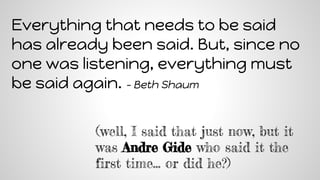 Everything that needs to be said
has already been said. But, since no
one was listening, everything must
be said again. - Beth Shaum
(well, I said that just now, but it
was Andre Gide who said it the
first time… or did he?)
 