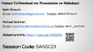 Contact Us/Download our Presentation on ݺߣshare:
Beth Shaum:
Email: bethshaum@gmail.com Twitter: @BethShaum
Michael Stohrer:
Email: mstohrer@brandon.k12.mi.us Twitter: @mr_stohrer
ݺߣshare link: http://goo.gl/UEQZ4k
Session Code: SAGGC23
 