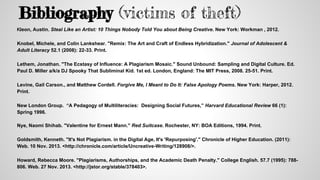 Bibliography (victims of theft)
Kleon, Austin. Steal Like an Artist: 10 Things Nobody Told You about Being Creative. New York: Workman , 2012.
Knobel, Michele, and Colin Lankshear. "Remix: The Art and Craft of Endless Hybridization." Journal of Adolescent &
Adult Literacy 52.1 (2008): 22-33. Print.
Lethem, Jonathan. "The Ecstasy of Influence: A Plagiarism Mosaic." Sound Unbound: Sampling and Digital Culture. Ed.
Paul D. Miller a/k/a DJ Spooky That Subliminal Kid. 1st ed. London, England: The MIT Press, 2008. 25-51. Print.
Levine, Gail Carson., and Matthew Cordell. Forgive Me, I Meant to Do It: False Apology Poems. New York: Harper, 2012.
Print.
New London Group. “A Pedagogy of Multiliteracies: Designing Social Futures,” Harvard Educational Review 66 (1):
Spring 1996.
Nye, Naomi Shihab. "Valentine for Ernest Mann." Red Suitcase. Rochester, NY: BOA Editions, 1994. Print.
Goldsmith, Kenneth. "It's Not Plagiarism. in the Digital Age, It's 'Repurposing'." Chronicle of Higher Education. (2011):
Web. 10 Nov. 2013. <http://chronicle.com/article/Uncreative-Writing/128908/>.
Howard, Rebecca Moore. "Plagiarisms, Authorships, and the Academic Death Penalty." College English. 57.7 (1995): 788-
806. Web. 27 Nov. 2013. <http://jstor.org/stable/378403>.
 