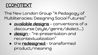 (CON)TEXT
The New London Group “A Pedagogy of
Multiliteracies: Designing Social Futures”
● available designs - conventions of a
discourse (style/genre/dialect…)
● design - “re-presentation and
recontextualization”
● the redesigned - transformed
product/meaning
 