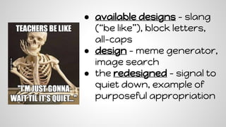 ● available designs - slang
(“be like”), block letters,
all-caps
● design - meme generator,
image search
● the redesigned - signal to
quiet down, example of
purposeful appropriation
 