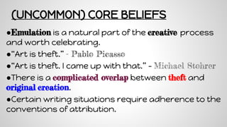 (UNCOMMON) CORE BELIEFS
●Emulation is a natural part of the creative process
and worth celebrating.
●“Art is theft.” - Pablo Picasso
●“Art is theft. I came up with that.” – Michael Stohrer
●There is a complicated overlap between theft and
original creation.
●Certain writing situations require adherence to the
conventions of attribution.
 
