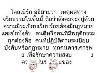 โคลเบิร์ก อธิบายว่า เหตุผลทาง
จริยธรรมในขั้นนี้ ถือว่าสังคมจะอยู่ด้วย
 ความมีระเบียบเรียบร้อยต้องมีกฎหมาย
และข้อบังคับ คนดีหรือคนที่มีพฤติกรรม
  ถูกต้องคือ คนที่ปฏิบัติตามระเบียบ
 บังคับหรือกฎหมาย ทุกคนควรเคารพ
 กฎหมาย เพื่อรักษาความสงบเรียบร้อย
    และความเป็นระเบียบของสังคม
 