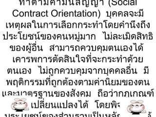 ทำา ตามคำา มัน สัญ ญา (Social
                  ่
   Contract Orientation) บุคคลจะมี
 เหตุผลในการเลือกกระทำาโดยคำานึงถึง
ประโยชน์ของคนหมู่มาก ไม่ละเมิดสิทธิ
  ของผู้อื่น สามารถควบคุมตนเองได้
   เคารพการตัดสินใจที่จะกระทำาด้วย
 ตนเอง ไม่ถูกควบคุมจากบุคคลอื่น มี
 พฤติกรรมที่ถูกต้องตามค่านิยมของตน
และมาตรฐานของสังคม ถือว่ากฎเกณฑ์
  ต่างๆเปลี่ยนแปลงได้ โดยพิจารณา
 