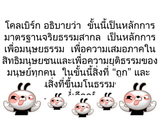 โคลเบิร์ก อธิบายว่า ขั้นนี้เป็นหลักการ
มาตรฐานจริยธรรมสากล เป็นหลักการ
เพื่อมนุษยธรรม เพื่อความเสมอภาคใน
สิทธิมนุษยชนและเพื่อความยุติธรรมของ
 มนุษย์ทุกคน ในขั้นนี้สิ่งที่ “ถูก” และ
 “ผิด” เป็นสิ่งที่ขึ้นมโนธรรมของแต่ละ
          บุคคลที่เลือกยึดถือ 
 