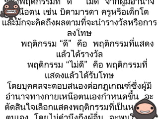 ของพฤติกรรมที่ “ดี” “ไม่ดี” จากผู้มอำานาจ
                                   ี
   เหนือตน เช่น บิดามารดา ครูหรือเด็กโต
และมักจะคิดถึงผลตามทีจะนำารางวัลหรือการ
                        ่
                  ลงโทษ
      พฤติกรรม “ดี” คือ พฤติกรรมทีแสดง
                                     ่
               แล้วได้รางวัล
        พฤติกรรม “ไม่ดี” คือ พฤติกรรมที่
            แสดงแล้วได้รับโทษ
 โดยบุคคลจะตอบสนองต่อกฎเกณฑ์ซึ่งผู้มี
 อำานาจทางกายเหนือตนเองกำาหนดขึ้น จะ
 ตัดสินใจเลือกแสดงพฤติกรรมทีเป็นหลักต่อ
                              ่
 