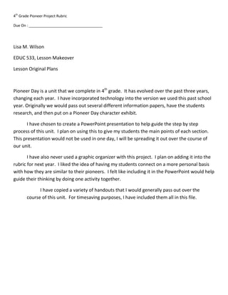 Lisa M. Wilson<br />EDUC 533, Lesson Makeover<br />Lesson Original Plans<br />Pioneer Day is a unit that we complete in 4th grade.  It has evolved over the past three years, changing each year.  I have incorporated technology into the version we used this past school year. Originally we would pass out several different information papers, have the students research, and then put on a Pioneer Day character exhibit.<br />I have chosen to create a PowerPoint presentation to help guide the step by step process of this unit.  I plan on using this to give my students the main points of each section. This presentation would not be used in one day, I will be spreading it out over the course of our unit. <br />I have also never used a graphic organizer with this project.  I plan on adding it into the rubric for next year.  I liked the idea of having my students connect on a more personal basis with how they are similar to their pioneers.  I felt like including it in the PowerPoint would help guide their thinking by doing one activity together.<br />I have copied a variety of handouts that I would generally pass out over the course of this unit.  For timesaving purposes, I have included them all in this file.4th Grade Pioneer Project<br />We will be beginning our pioneer project during the last week of February.  Our class is celebrating the pioneers who settled in our great state.  Each student was assigned characters from a pioneer village.  They will be researching their lives and write reports from the pioneer’s point of view.  We will share our reports and share a meal that might have been typical of the time.<br />On Pioneer Day we will be having our own wax museum. Each student is encouraged to come with props, costumes, drawings, diagrams, etc….to add interest to your character.<br />Although we are not beginning to work on our project for a few weeks, we wanted to give you an idea of what will be taking place.  If you find any information prior to the start of our project, please send it in to help your child as they research their pioneer.<br />My character is <br />_________________________________________________<br />4th Grade Pioneer Project<br />My pioneer is ________________________________________________________<br />Please choose from the table below, the project you would like to create with your pioneer information.  All projects will need to include the same information.  Please see the back of this page for the rubric.<br />,[object Object],No matter which project you choose, you will need to follow the rubric.  Please see your teacher with any questions.<br />You will have two days in the computer lab, as well as three days in class to work on this project.<br />Boy Pioneer Choices<br />Please have your top 3 choices written down on a separate sheet of paper.  Please DO NOT write on this paper!<br />Doctor<br />Soldier<br />Blacksmith<br />Millwright<br />Abraham Lincoln<br />Daniel Boone<br />Davy Crockett<br />Buffalo Bill<br />Sheriff<br />Pioneer Boy<br />Meriweather Lewis<br />William Clark<br />Jonathan Chapman (Johnny Appleseed)<br />Samuel Clemens (Mark Twain) (1835 - 1910) Perhaps the most known author in the west. He had a humoristic twang to his stories. <br />Levi Strauss (1829 - 1902)Started by selling Levi's to California Gold Miners.<br />James Bowie (quot;
the Bowie knife inventorquot;
)<br />Joseph F. Glidden (1813 - 1906)The inventor of the barbed wire widely used in the west.<br />Joseph L. Meek (1810 - 1875)Trapper and Mountain Man, later became Oregon's Federal Marshal.<br />Oliver Otis Howard (1830 - 1909)Made peace with Chiricahua Apache leader Cochise and made efforts to distribute land to African-Americans.<br />Girl Pioneer Choices<br />Please have your top 3 choices written down on a separate sheet of paper.  Please DO NOT write on this paper!<br />Teacher<br />Pioneer Girl<br />Sacagawea<br />Laura Ingalls Wilder<br />Doctor<br />Mary Ann Shadd Cary<br />   HYPERLINK quot;
http://www.lkwdpl.org/wihohio/adam-abi.htmquot;
 Abigail Smith Adams (1744-1818) - Wife of John Adams, 2nd President of the United States and mother of John Quincy Adams, 6th President. Known for her letters and opinions on society. <br />Jane Addams (1860-1935) - Social Activist, founder of Hull House, charter member of the NAACP, Nobel Peace Prize winner and labor union organizer.<br />Louisa May Alcott (1832-1888) - Seamstress, servant, teacher, Civil War nurse, and finally, author and novelist.<br />Ida B. Wells Barnett (1862-1931) - African-American educator, newspaperwoman, anti-lynching campaigner, founder NAACP.<br />Clara Barton (1821-1912) - Civil War nurse, founder of the American Red Cross.<br />Margaret quot;
Mollyquot;
 Tobin Brown (1867-1932) - Titanic survivor <br />Martha Jane quot;
Calamity Janequot;
 Cannary (1852-1903) - A lone woman in the wilds of the Rocky Mountain west<br />Amelia Earhart (1897-1937) - Aviatrix.<br />Mary Todd Lincoln (1818-1882) - Wife of President Abraham Lincoln, misrepresented by popular history and maligned by her peers.<br />Harriet Beecher Stowe (1811-1896) - Author of Uncle Tom's Cabin.<br />Mary Edwards Walker (1832-1919) - Prisoner of war during the Civil War, writer, doctor, fashion trend-setter and the only female to receive the Medal of Honor.<br />Project:<br />Student gave at least 5 different examples of things they researched for their pioneer? <br />(25 points)__________<br />Which of the following did student include?<br />,[object Object]