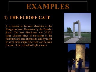 EXAMPLES 
1) THE EUROPE GATE 
It is located in Fortress Monostor in the 
Hungarian town Komarom by the Danube 
River. The sun illuminates the 37.6ft2 
large Litracon piece of the statue in the 
mornings and late afternoons, and by night 
an even more impressive view can be seen 
because of the embedded light sources. 
THE EUROPE GATE 
 
