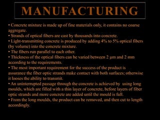 MANUFACTURING 
• Concrete mixture is made up of fine materials only, it contains no coarse 
aggregate. 
• Strands of optical fibers are cast by thousands into concrete. 
• Light-transmitting concrete is produced by adding 4% to 5% optical fibers 
(by volume) into the concrete mixture. 
• The fibers run parallel to each other. 
• Thickness of the optical fibers can be varied between 2 μm and 2 mm 
prefabricated 
according to the requirements. 
• The most important requirement for the success of the product is 
assurance the fiber optic strands make contact with both surfaces; otherwise 
it looses the ability to transmit. 
• An uninterrupted passage through the concrete is achieved by using long 
moulds, which are filled with a thin layer of concrete, before layers of fiber 
optic strands and more concrete are added until the mould is full. 
• From the long moulds, the product can be removed, and then cut to length 
accordingly. 
 