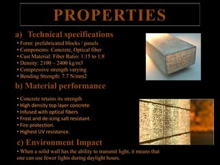 PROPERTIES 
a) Technical specifications 
• Form: prefabricated blocks / panels 
• Components: Concrete, Optical fiber 
• Cast Material: Fiber Ratio: 1:15 to 1:8 
• Density: 2100 – 2400 kg/m3 
• Compressive strength varying 
• Bending Strength: 7.7 N/mm2 
b) Material performance 
• Concrete retains its strength 
• High density top layer concrete 
• Infused with optical fibers 
• Frost and de-icing salt resistant. 
• Fire protection. 
• Highest UV resistance. 
c) Environment Impact 
• When a solid wall has the ability to transmit light, it means that 
one can use fewer lights during daylight hours. 
 