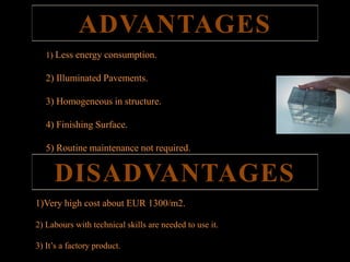 ADVANTAGES 
1) Less energy consumption. 
2) Illuminated Pavements. 
3) Homogeneous in structure. 
4) Finishing Surface. 
5) Routine maintenance not required. 
DISADVANTAGES 
1)Very high cost about EUR 1300/m2. 
2) Labours with technical skills are needed to use it. 
3) It’s a factory product. 
 