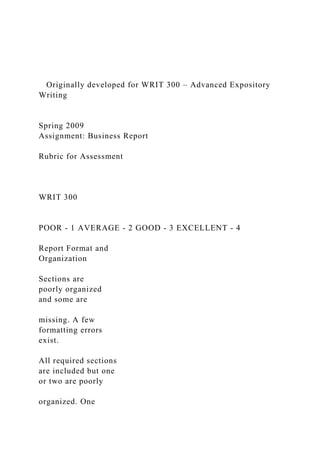 Originally developed for WRIT 300 – Advanced Expository
Writing
Spring 2009
Assignment: Business Report
Rubric for Assessment
WRIT 300
POOR - 1 AVERAGE - 2 GOOD - 3 EXCELLENT - 4
Report Format and
Organization
Sections are
poorly organized
and some are
missing. A few
formatting errors
exist.
All required sections
are included but one
or two are poorly
organized. One
 