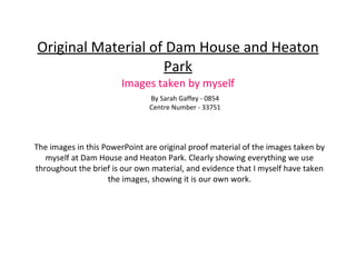 Original Material of Dam House and Heaton Park Images taken by myself By Sarah Gaffey - 0854 Centre Number - 33751 The images in this PowerPoint are original proof material of the images taken by myself at Dam House and Heaton Park. Clearly showing everything we use throughout the brief is our own material, and evidence that I myself have taken the images, showing it is our own work. 