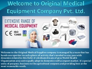 Welcome to the Original Medical Supplies company is managed by a team that has
hands on expertise in each sphere of activity that's needed to stay pace with
dynamics related to this field. it's dedicated team of pros World Health
Organization area unit equally adept in domestics well as export market. it's special
unity of purpose, business to the agricultural outposts and providing best at the
most reasonable worth.
 