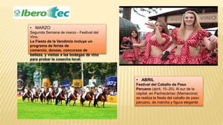 • MARZO
Segunda Semana de marzo - Festival del
Vino.
La Fiesta de la Vendimia incluye un
programa de ferias de
comercio, danzas, concursos de
belleza, y visitas a las bodegas de vino
para probar la cosecha local.
• ABRIL
Festival del Caballo de Paso
Peruano (abril, 15–20). Al sur de la
capital, en Pachacámac (Mamacona)
se realiza la fiesta del caballo de paso
peruano, de marcha y figura elegante
 
