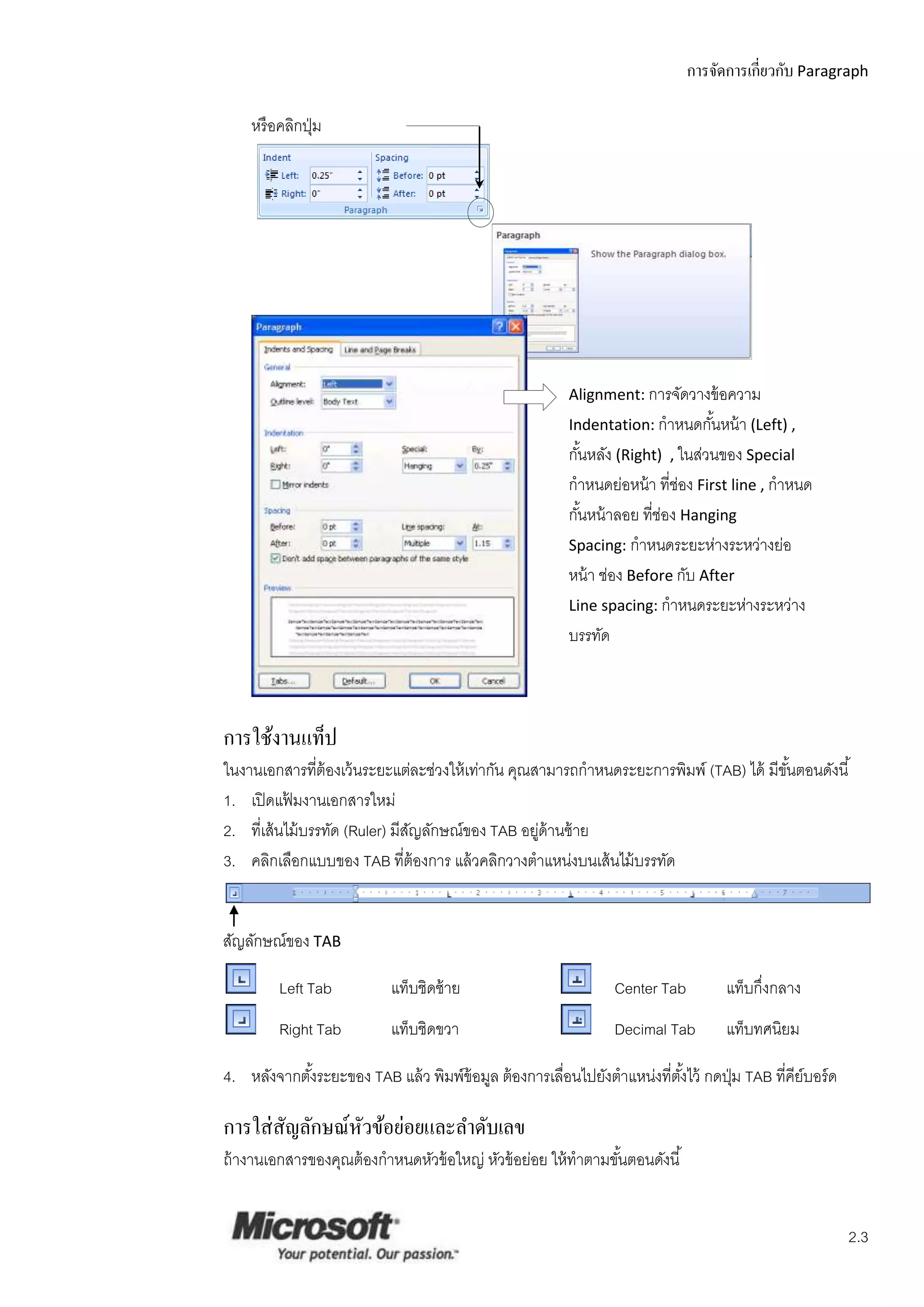 การจัดการเกี่ยวกับ Paragraph

    หรื อคลิกปุ่ ม




                                                         Alignment: การจัดวางข้ อความ
                                                         Indentation: กาหนดกันหน้ า (Left) ,
                                                                             ้
                                                         กันหลัง (Right) , ในส่วนของ Special
                                                           ้
                                                         กาหนดย่อหน้ า ที่ช่อง First line , กาหนด
                                                         กันหน้ าลอย ที่ช่อง Hanging
                                                             ้
                                                         Spacing: กาหนดระยะห่างระหว่างย่อ
                                                         หน้ า ช่อง Before กับ After
                                                         Line spacing: กาหนดระยะห่างระหว่าง
                                                         บรรทัด



การใช้งานแท็ป
ในงานเอกสารที่ต้องเว้ นระยะแต่ละช่วงให้ เท่ากัน คุณสามารถกาหนดระยะการพิมพ์ (TAB) ได้ มีขนตอนดังนี ้
                                                                                        ั้
1. เปิ ดแฟ้ มงานเอกสารใหม่
2. ที่เส้ นไม้ บรรทัด (Ruler) มีสญลักษณ์ของ TAB อยูด้านซ้ าย
                                 ั                  ่
3. คลิกเลือกแบบของ TAB ที่ต้องการ แล้ วคลิกวางตาแหน่งบนเส้ นไม้ บรรทัด


สัญลักษณ์ของ TAB

         Left Tab          แท็บชิดซ้ าย                          Center Tab         แท็บกึ่งกลาง
         Right Tab         แท็บชิดขวา                            Decimal Tab        แท็บทศนิยม

4. หลังจากตังระยะของ TAB แล้ ว พิมพ์ข้อมูล ต้ องการเลือนไปยังตาแหน่งที่ตงไว้ กดปุ่ ม TAB ที่คีย์บอร์ ด
            ้                                         ่                 ั้

การใส่ สัญลักษณ์หวข้อย่อยและลาดับเลข
                 ั
ถ้ างานเอกสารของคุณต้ องกาหนดหัวข้ อใหญ่ หัวข้ อย่อย ให้ ทาตามขันตอนดังนี ้
                                                                ้


                                                                                                         2.3
 