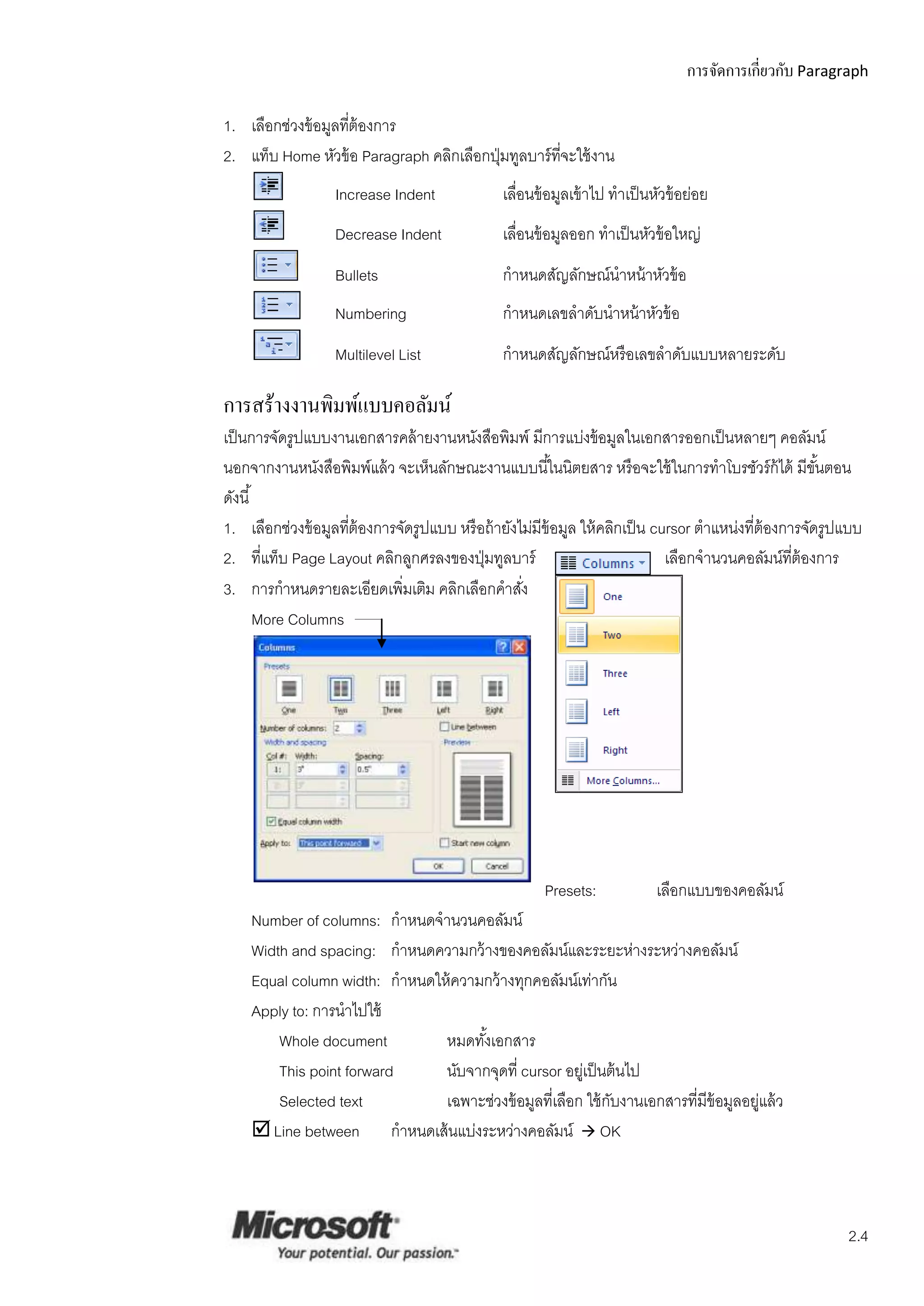 การจัดการเกี่ยวกับ Paragraph

1. เลือกช่วงข้ อมูลทีต้องการ
                     ่
2. แท็บ Home หัวข้ อ Paragraph คลิกเลือกปุ่ มทูลบาร์ ทจะใช้ งาน
                                                      ี่
                   Increase Indent             เลือนข้ อมูลเข้ าไป ทาเป็ นหัวข้ อย่อย
                                                  ่
                   Decrease Indent             เลือนข้ อมูลออก ทาเป็ นหัวข้ อใหญ่
                                                  ่
                   Bullets                     กาหนดสัญลักษณ์นาหน้ าหัวข้ อ
                   Numbering                   กาหนดเลขลาดับนาหน้ าหัวข้ อ
                   Multilevel List             กาหนดสัญลักษณ์หรื อเลขลาดับแบบหลายระดับ

การสร้างงานพิมพ์แบบคอลัมน์
เป็ นการจัดรูปแบบงานเอกสารคล้ ายงานหนังสือพิมพ์ มีการแบ่งข้ อมูลในเอกสารออกเป็ นหลายๆ คอลัมน์
นอกจากงานหนังสือพิมพ์แล้ ว จะเห็นลักษณะงานแบบนี ้ในนิตยสาร หรื อจะใช้ ในการทาโบรชัวร์ ก้ได้ มีขนตอน    ั้
ดังนี ้
1. เลือกช่วงข้ อมูลทีต้องการจัดรูปแบบ หรื อถ้ ายังไม่มีข้อมูล ให้ คลิกเป็ น cursor ตาแหน่งที่ต้องการจัดรูปแบบ
                     ่
2. ที่แท็บ Page Layout คลิกลูกศรลงของปุ่ มทูลบาร์                             เลือกจานวนคอลัมน์ทต้องการ
                                                                                                   ี่
3. การกาหนดรายละเอียดเพิ่มเติม คลิกเลือกคาสัง      ่
        More Columns




                                                      Presets:             เลือกแบบของคอลัมน์
    Number of columns: กาหนดจานวนคอลัมน์
    Width and spacing: กาหนดความกว้ างของคอลัมน์และระยะห่างระหว่างคอลัมน์
    Equal column width: กาหนดให้ ความกว้ างทุกคอลัมน์เท่ากัน
    Apply to: การนาไปใช้
        Whole document         หมดทังเอกสาร
                                     ้
        This point forward     นับจากจุดที่ cursor อยูเ่ ป็ นต้ นไป
        Selected text          เฉพาะช่วงข้ อมูลที่เลือก ใช้ กบงานเอกสารที่มีข้อมูลอยูแล้ ว
                                                              ั                      ่
     Line between กาหนดเส้ นแบ่งระหว่างคอลัมน์  OK



                                                                                                          2.4
 
